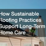 How Sustainable Roofing Practices Support Long-Term Home Care